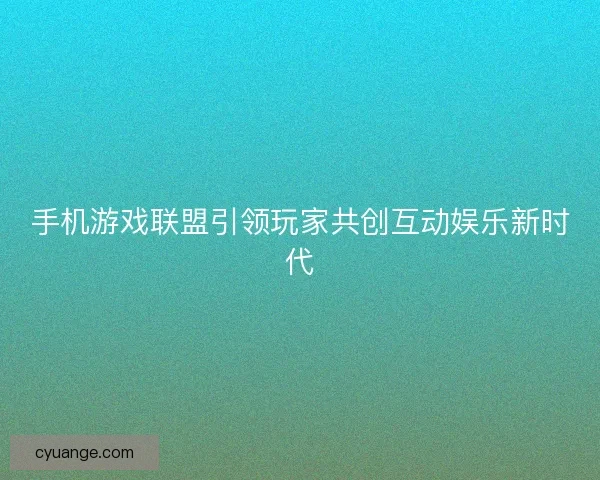 手机游戏联盟引领玩家共创互动娱乐新时代