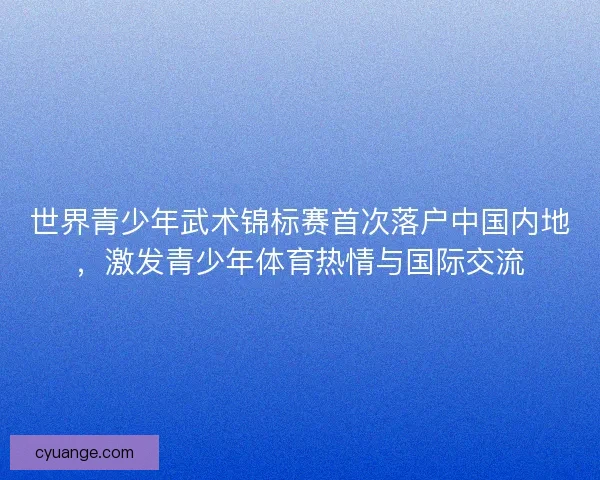 世界青少年武术锦标赛首次落户中国内地，激发青少年体育热情与国际交流