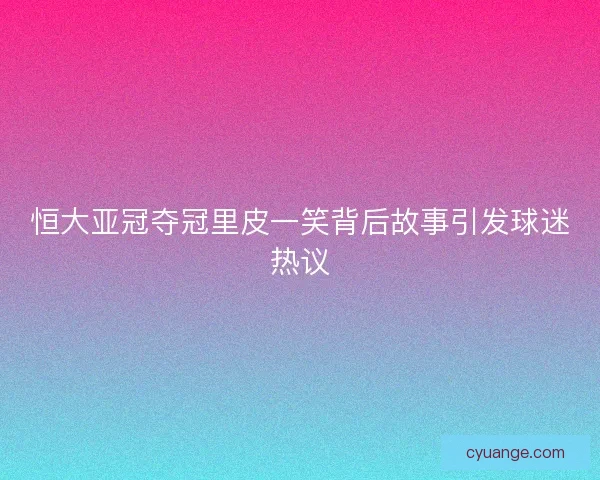 恒大亚冠夺冠里皮一笑背后故事引发球迷热议
