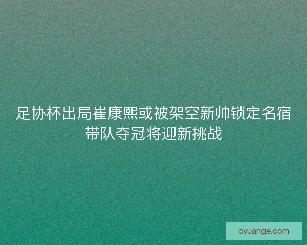 足协杯出局崔康熙或被架空新帅锁定名宿带队夺冠将迎新挑战