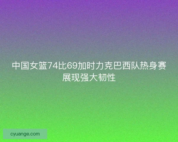 中国女篮74比69加时力克巴西队热身赛展现强大韧性