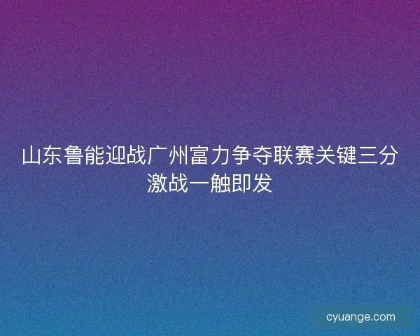 山东鲁能迎战广州富力争夺联赛关键三分激战一触即发