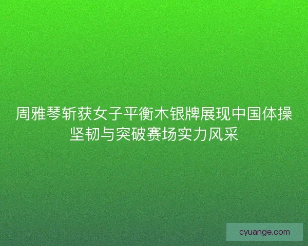 周雅琴斩获女子平衡木银牌展现中国体操坚韧与突破赛场实力风采
